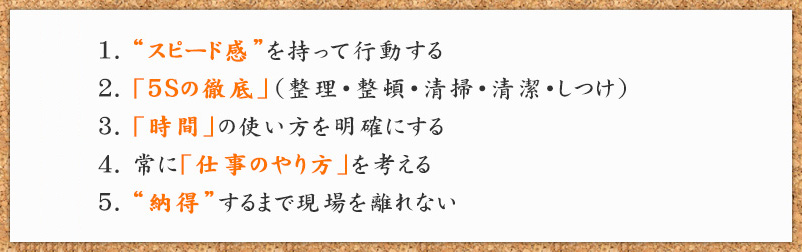 “スピード感”を持って行動する 2.「5Sの徹底」（整理・整頓・清掃・清潔・しつけ） 3.「時間」の使い方を明確にする 4.常に「仕事のやり方」を考える 5.“納得”するまで現場を離れない